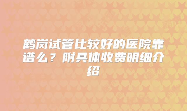 鹤岗试管比较好的医院靠谱么?附具体收费明细介绍