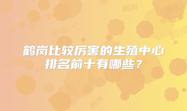 鹤岗比较厉害的生殖中心排名前十有哪些?