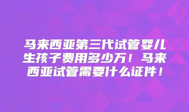 马来西亚第三代试管婴儿生孩子费用多少万！马来西亚试管需要什么证件！