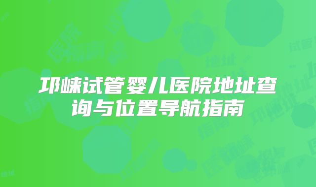 邛崃试管婴儿医院地址查询与位置导航指南