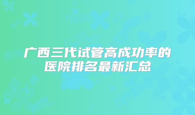 广西三代试管高成功率的医院排名最新汇总