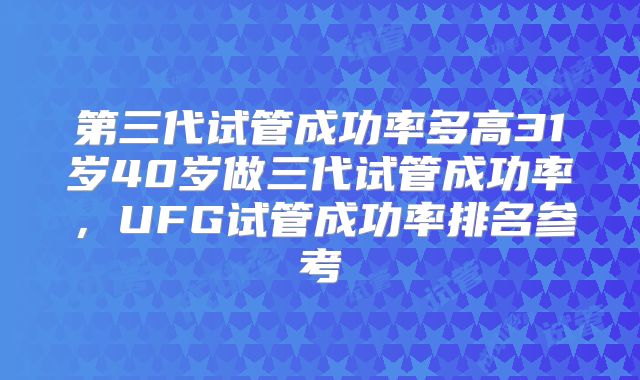 第三代试管成功率多高31岁40岁做三代试管成功率,UFG试管成功率排名参考