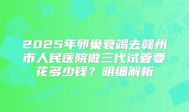 2025年卵巢衰竭去赣州市人民医院做三代试管要花多少钱?明细解析