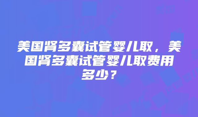 美国肾多囊试管婴儿取,美国肾多囊试管婴儿取费用多少?