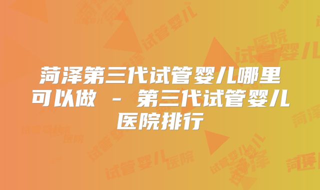 菏泽第三代试管婴儿哪里可以做 - 第三代试管婴儿医院排行
