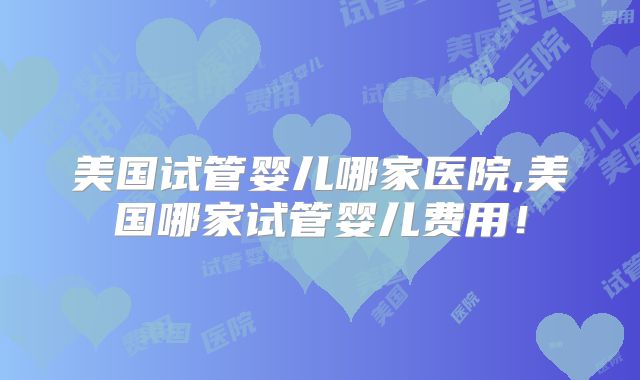 美国试管婴儿哪家医院,美国哪家试管婴儿费用!