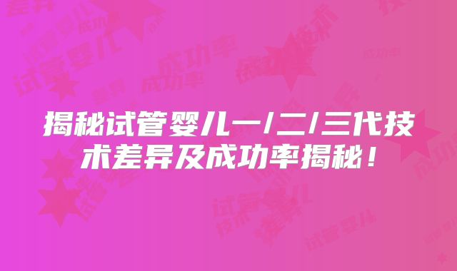 揭秘试管婴儿一/二/三代技术差异及成功率揭秘!