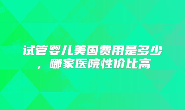 试管婴儿美国费用是多少,哪家医院性价比高