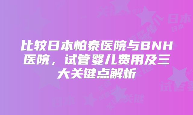 比较日本帕泰医院与BNH医院,试管婴儿费用及三大关键点解析