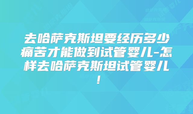 去哈萨克斯坦要经历多少痛苦才能做到试管婴儿-怎样去哈萨克斯坦试管婴儿！