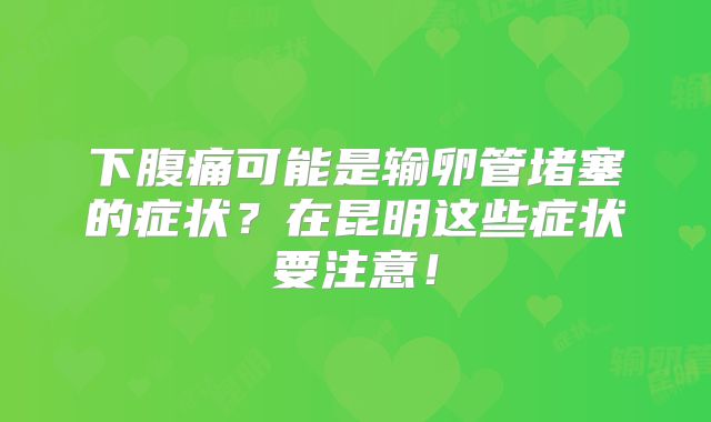 下腹痛可能是输卵管堵塞的症状?在昆明这些症状要注意!
