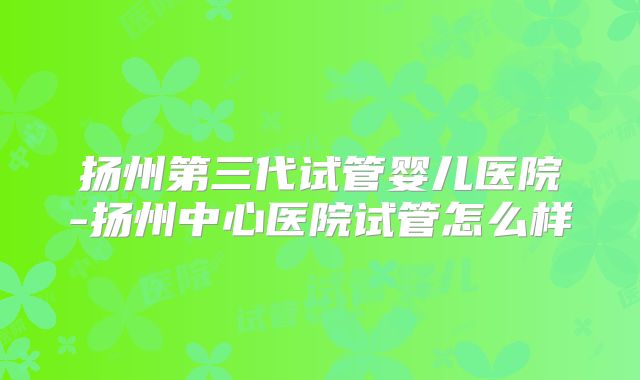 扬州第三代试管婴儿医院-扬州中心医院试管怎么样