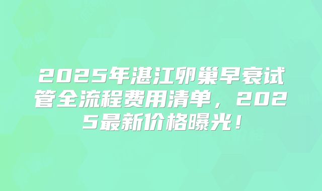 2025年湛江卵巢早衰试管全流程费用清单,2025最新价格曝光!