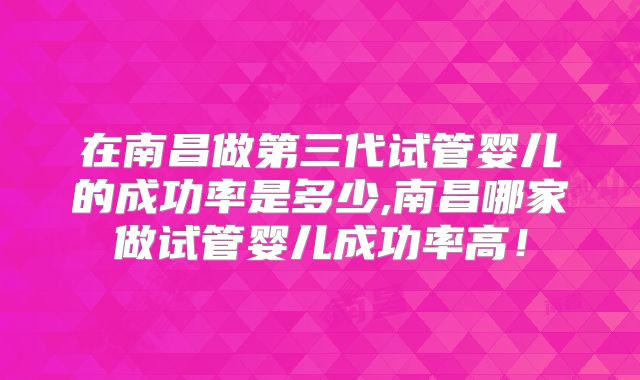 在南昌做第三代试管婴儿的成功率是多少,南昌哪家做试管婴儿成功率高!
