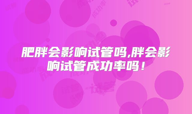 肥胖会影响试管吗,胖会影响试管成功率吗！