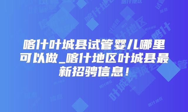 喀什叶城县试管婴儿哪里可以做_喀什地区叶城县最新招骋信息！
