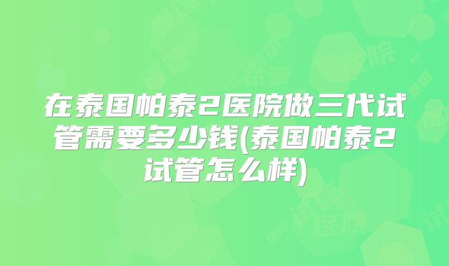 在泰国帕泰2医院做三代试管需要多少钱(泰国帕泰2试管怎么样)
