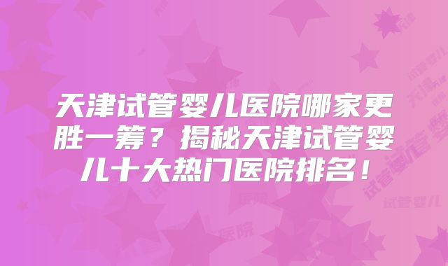 天津试管婴儿医院哪家更胜一筹?揭秘天津试管婴儿十大热门医院排名!