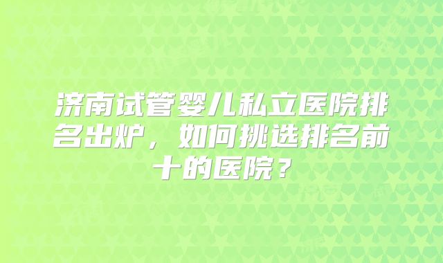 济南试管婴儿私立医院排名出炉,如何挑选排名前十的医院?