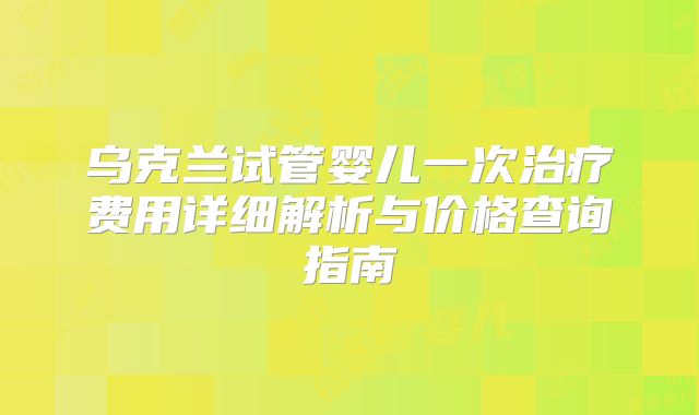 乌克兰试管婴儿一次治疗费用详细解析与价格查询指南