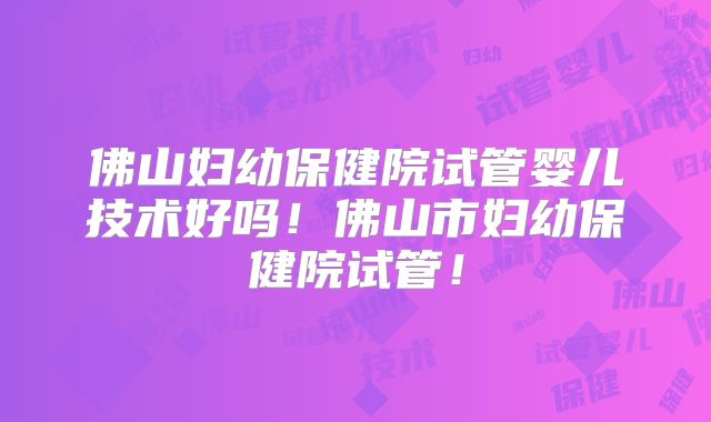 佛山妇幼保健院试管婴儿技术好吗!佛山市妇幼保健院试管!