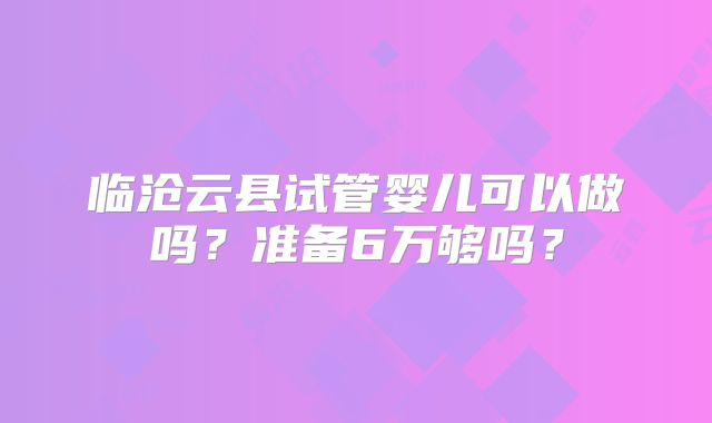 临沧云县试管婴儿可以做吗?准备6万够吗?