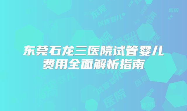 东莞石龙三医院试管婴儿费用全面解析指南