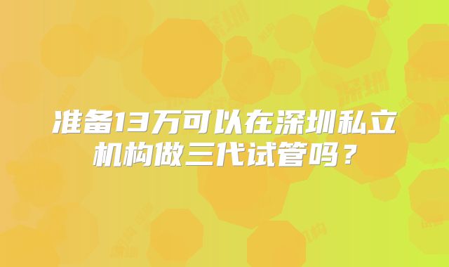 准备13万可以在深圳私立机构做三代试管吗?