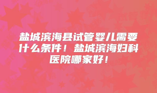 盐城滨海县试管婴儿需要什么条件！盐城滨海妇科医院哪家好！