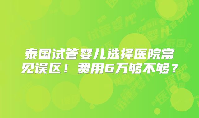 泰国试管婴儿选择医院常见误区！费用6万够不够？