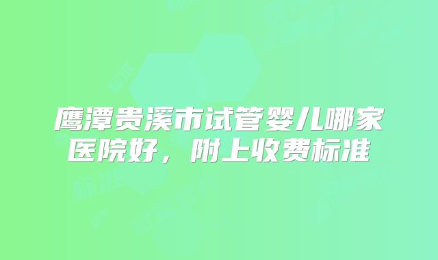 鹰潭贵溪市试管婴儿哪家医院好，附上收费标准