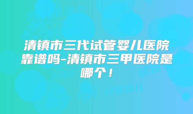 清镇市三代试管婴儿医院靠谱吗-清镇市三甲医院是哪个!