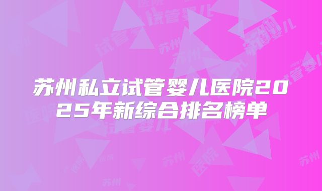 苏州私立试管婴儿医院2025年新综合排名榜单