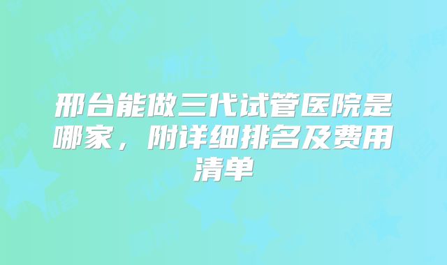 邢台能做三代试管医院是哪家，附详细排名及费用清单