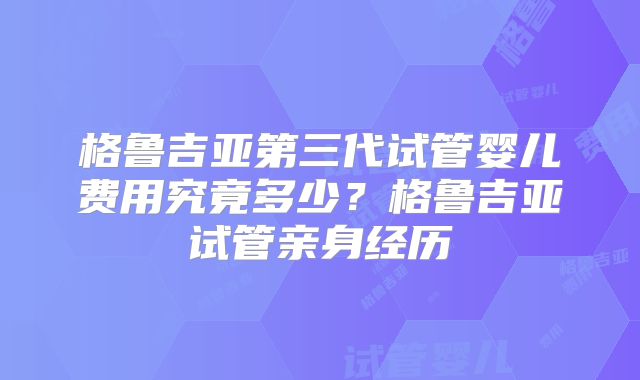 格鲁吉亚第三代试管婴儿费用究竟多少？格鲁吉亚试管亲身经历