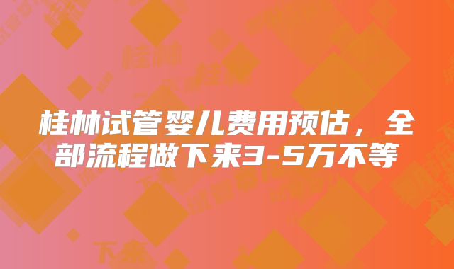 桂林试管婴儿费用预估，全部流程做下来3-5万不等