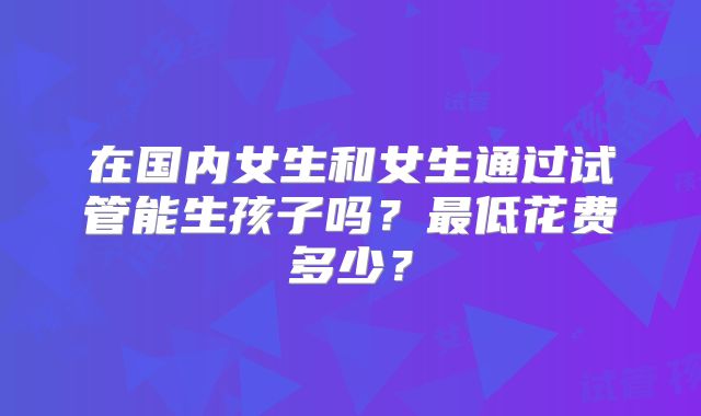 在国内女生和女生通过试管能生孩子吗？最低花费多少？
