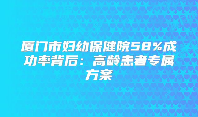 厦门市妇幼保健院58%成功率背后:高龄患者专属方案