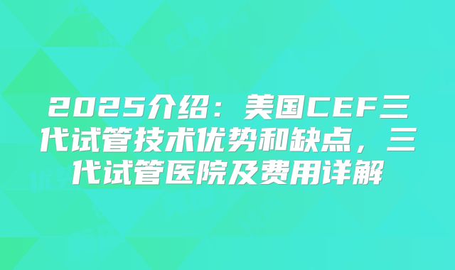 2025介绍：美国CEF三代试管技术优势和缺点，三代试管医院及费用详解