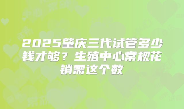 2025肇庆三代试管多少钱才够?生殖中心常规花销需这个数
