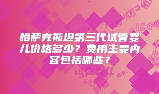 哈萨克斯坦第三代试管婴儿价格多少?费用主要内容包括哪些?