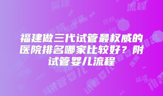 福建做三代试管最权威的医院排名哪家比较好？附试管婴儿流程