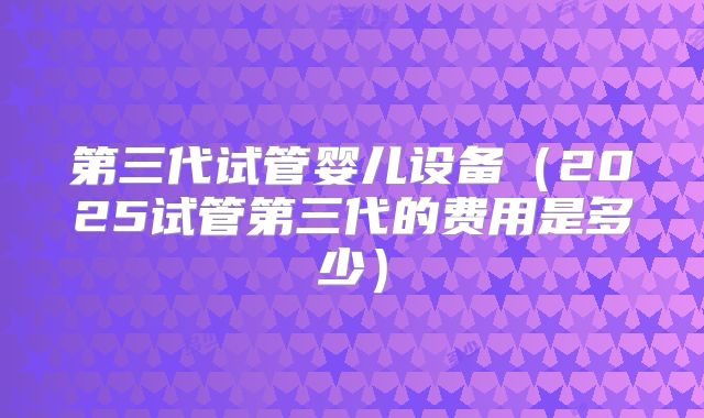 第三代试管婴儿设备(2025试管第三代的费用是多少)