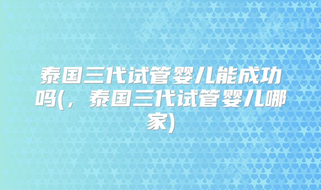 泰国三代试管婴儿能成功吗(,泰国三代试管婴儿哪家)