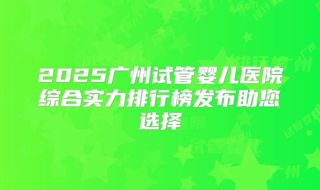 2025广州试管婴儿医院综合实力排行榜发布助您选择