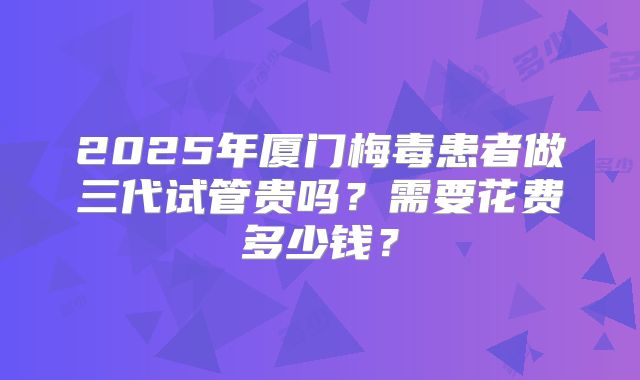 2025年厦门梅毒患者做三代试管贵吗?需要花费多少钱?