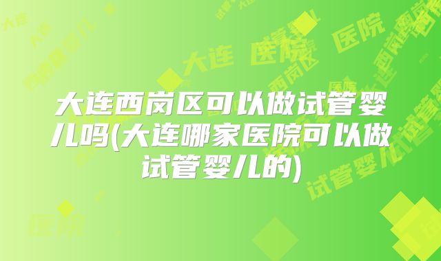 大连西岗区可以做试管婴儿吗(大连哪家医院可以做试管婴儿的)
