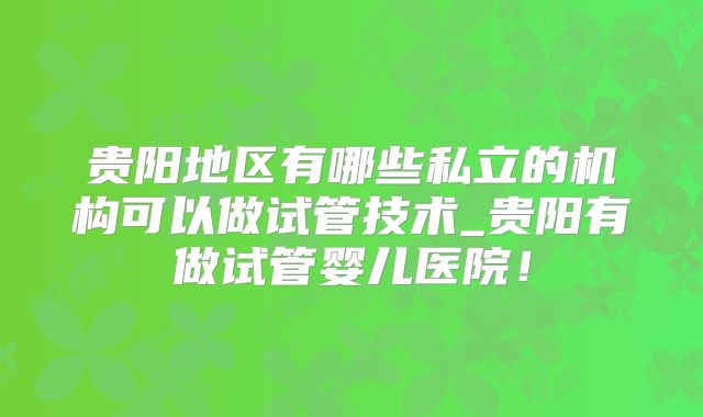 贵阳地区有哪些私立的机构可以做试管技术_贵阳有做试管婴儿医院!