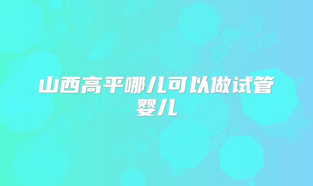 山西高平哪儿可以做试管婴儿