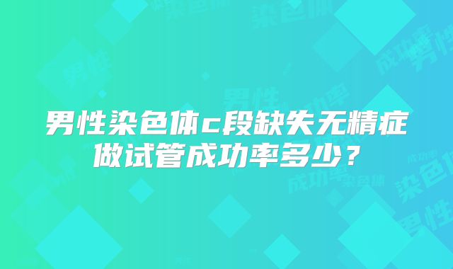 男性染色体c段缺失无精症做试管成功率多少？